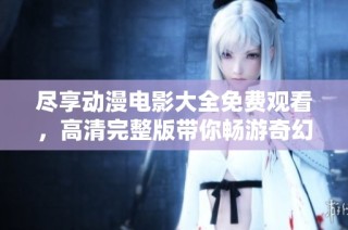 尽享动漫电影大全免费观看，高清完整版带你畅游奇幻世界！