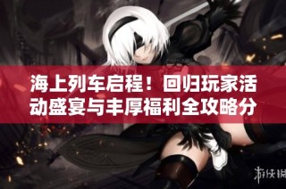 海上列车启程！回归玩家活动盛宴与丰厚福利全攻略分享