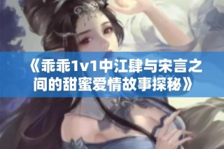 《乖乖1v1中江肆与宋言之间的甜蜜爱情故事探秘》