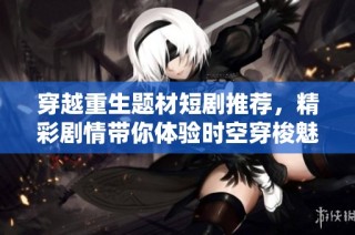 穿越重生题材短剧推荐，精彩剧情带你体验时空穿梭魅力
