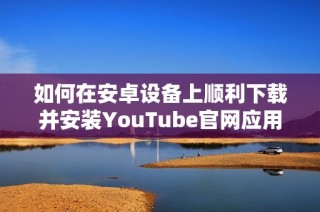 如何在安卓设备上顺利下载并安装YouTube官网应用程序指南