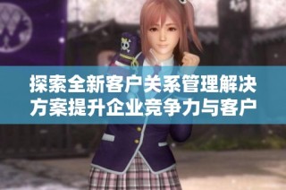 探索全新客户关系管理解决方案提升企业竞争力与客户满意度