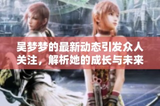吴梦梦的最新动态引发众人关注，解析她的成长与未来发展方向