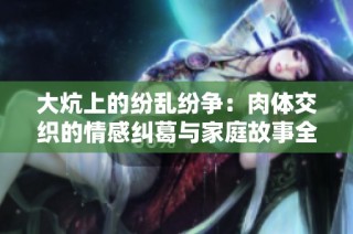 大炕上的纷乱纷争：肉体交织的情感纠葛与家庭故事全文解析