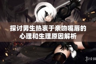探讨男生热衷于亲吻嘴唇的心理和生理原因解析