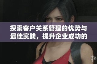 探索客户关系管理的优势与最佳实践，提升企业成功的关键策略