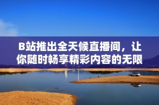 B站推出全天候直播间，让你随时畅享精彩内容的无限可能