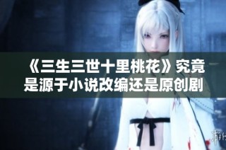 《三生三世十里桃花》究竟是源于小说改编还是原创剧情探讨