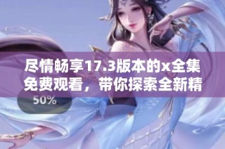 尽情畅享17.3版本的x全集免费观看，带你探索全新精彩内容