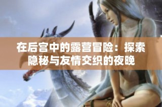在后宫中的露营冒险：探索隐秘与友情交织的夜晚