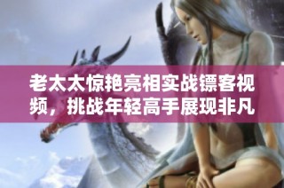 老太太惊艳亮相实战镖客视频，挑战年轻高手展现非凡技艺