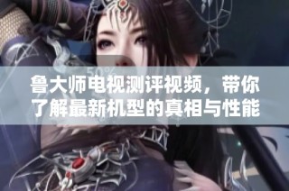 鲁大师电视测评视频，带你了解最新机型的真相与性能分析