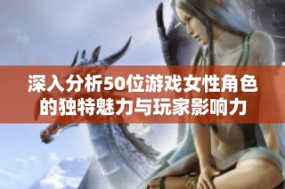 深入分析50位游戏女性角色的独特魅力与玩家影响力
