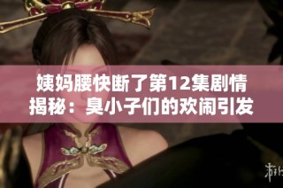 姨妈腰快断了第12集剧情揭秘：臭小子们的欢闹引发的新挑战