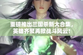重磅推出三国杀新大合集，英雄齐聚再掀战斗风云！
