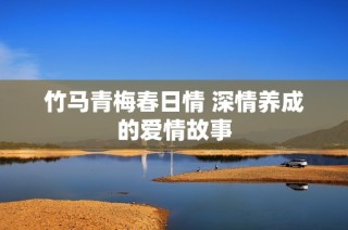 竹马青梅春日情 深情养成的爱情故事