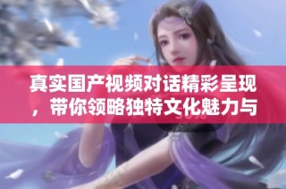 真实国产视频对话精彩呈现，带你领略独特文化魅力与深刻人性探讨