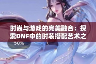 时尚与游戏的完美融合：探索DNF中的时装搭配艺术之旅
