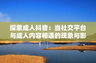 探索成人抖音：当社交平台与成人内容相遇的现象与影响分析