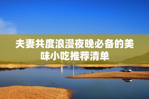 夫妻共度浪漫夜晚必备的美味小吃推荐清单
