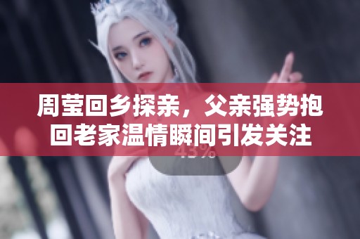 周莹回乡探亲，父亲强势抱回老家温情瞬间引发关注