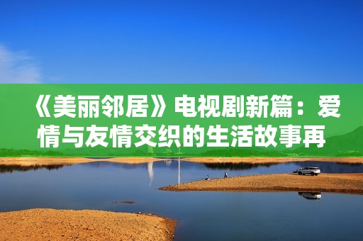 《美丽邻居》电视剧新篇：爱情与友情交织的生活故事再度上演