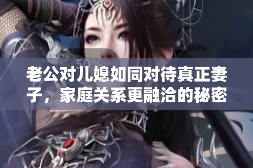 老公对儿媳如同对待真正妻子,家庭关系更融洽的秘密揭秘 老公对儿媳如同对待真正妻子,家庭关系更融洽的秘密揭秘