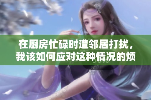 在厨房忙碌时遭邻居打扰，我该如何应对这种情况的烦恼与解决办法