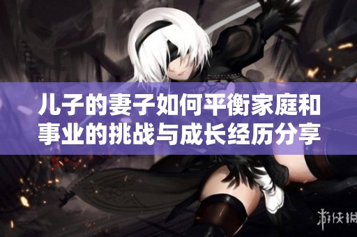 儿子的妻子如何平衡家庭和事业的挑战与成长经历分享