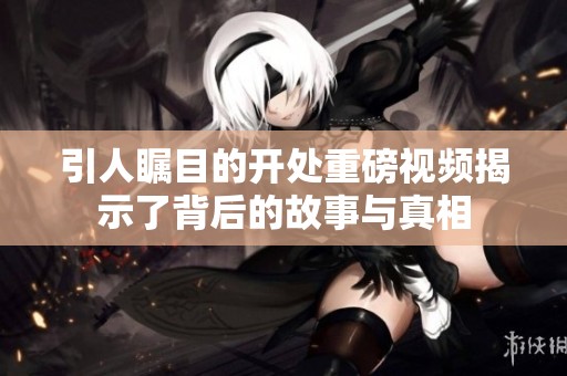 引人瞩目的开处重磅视频揭示了背后的故事与真相