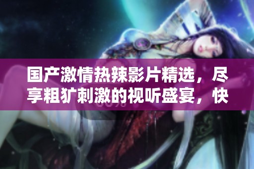 国产激情热辣影片精选，尽享粗犷刺激的视听盛宴，快来体验吧！