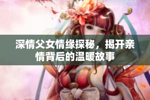 深情父女情缘探秘，揭开亲情背后的温暖故事
