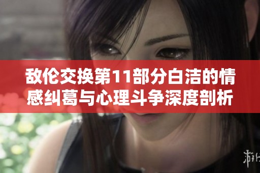 敌伦交换第11部分白洁的情感纠葛与心理斗争深度剖析