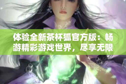 体验全新茶杯狐官方版：畅游精彩游戏世界，尽享无限乐趣与挑战