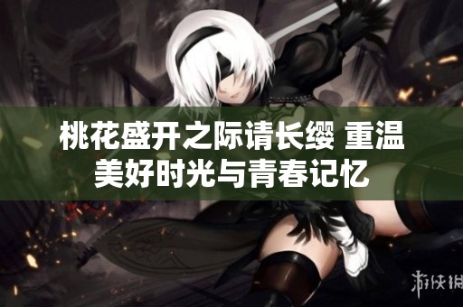 桃花盛开之际请长缨 重温美好时光与青春记忆