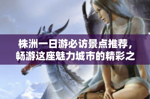 株洲一日游必访景点推荐，畅游这座魅力城市的精彩之旅