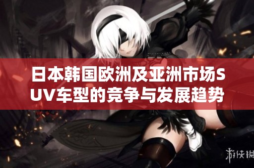 日本韩国欧洲及亚洲市场SUV车型的竞争与发展趋势解析