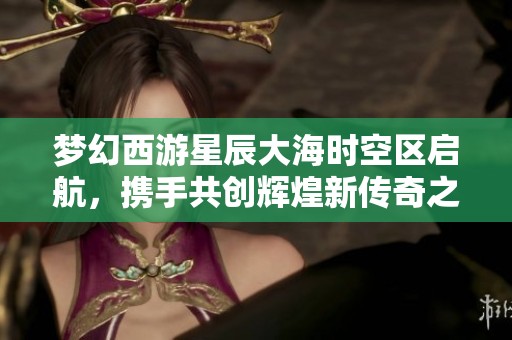 梦幻西游星辰大海时空区启航，携手共创辉煌新传奇之旅