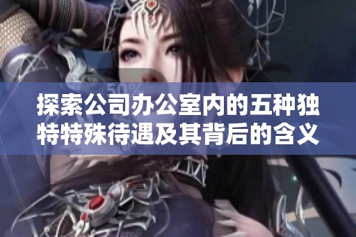 探索公司办公室内的五种独特特殊待遇及其背后的含义与影响