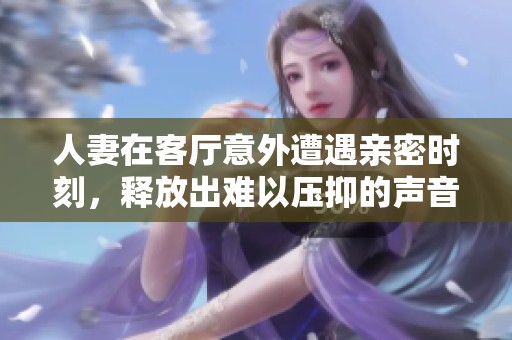 人妻在客厅意外遭遇亲密时刻，释放出难以压抑的声音引发关注