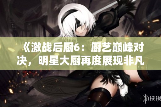 《激战后厨6：厨艺巅峰对决，明星大厨再度展现非凡技艺》