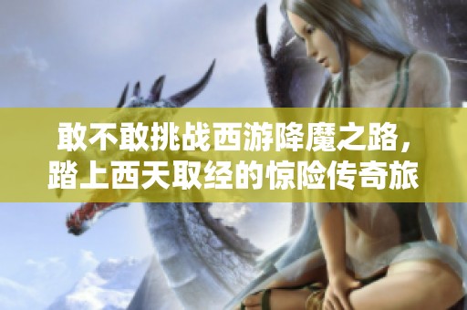 敢不敢挑战西游降魔之路，踏上西天取经的惊险传奇旅程