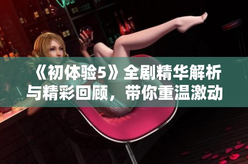 《初体验5》全剧精华解析与精彩回顾，带你重温激动人心的剧情瞬间