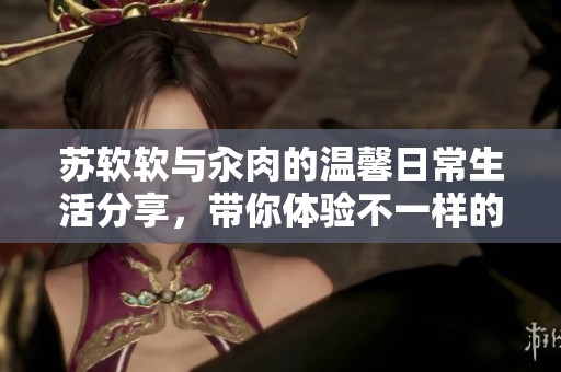苏软软与汆肉的温馨日常生活分享，带你体验不一样的趣味食光