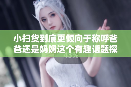 小扫货到底更倾向于称呼爸爸还是妈妈这个有趣话题探讨