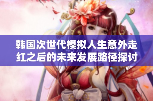 韩国次世代模拟人生意外走红之后的未来发展路径探讨