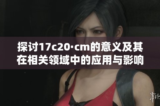 探讨17c20·cm的意义及其在相关领域中的应用与影响