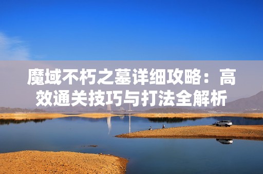 魔域不朽之墓详细攻略：高效通关技巧与打法全解析