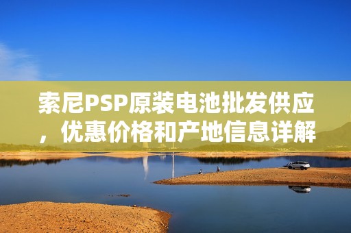 索尼PSP原装电池批发供应，优惠价格和产地信息详解