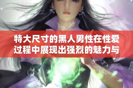 特大尺寸的黑人男性在性爱过程中展现出强烈的魅力与吸引力